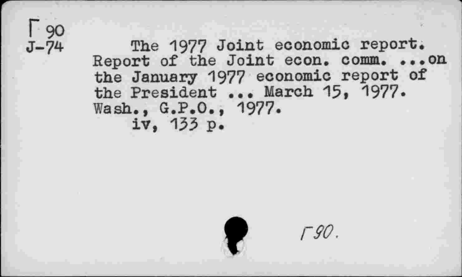 ﻿rgo
J-74	The 1977 Joint economic report.
Report of the Joint econ. comm. ...on the January 1977 economic report of the President ... March 15» 1977» Wash., G.P.O., 1977.
iv, 155 P.
r90.